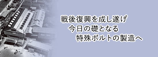 戦後復興を成し遂げ、今日の礎となる特殊ボルトの製造へ